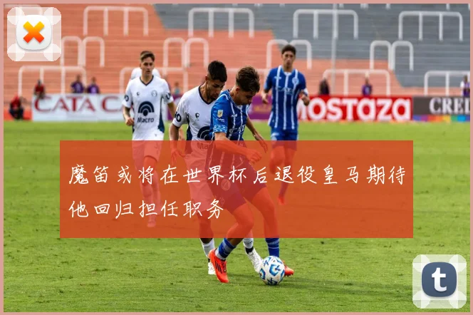 魔笛或将在世界杯后退役皇马期待他回归担任职务