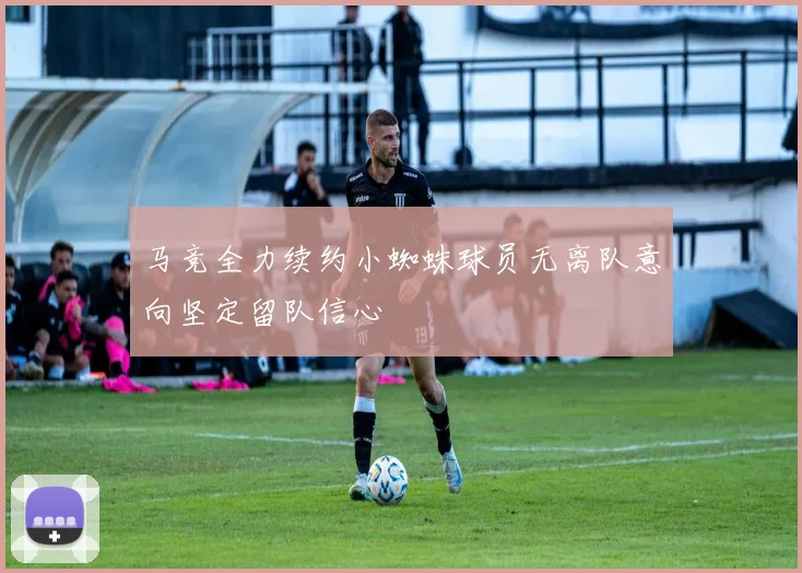 马竞全力续约小蜘蛛球员无离队意向坚定留队信心