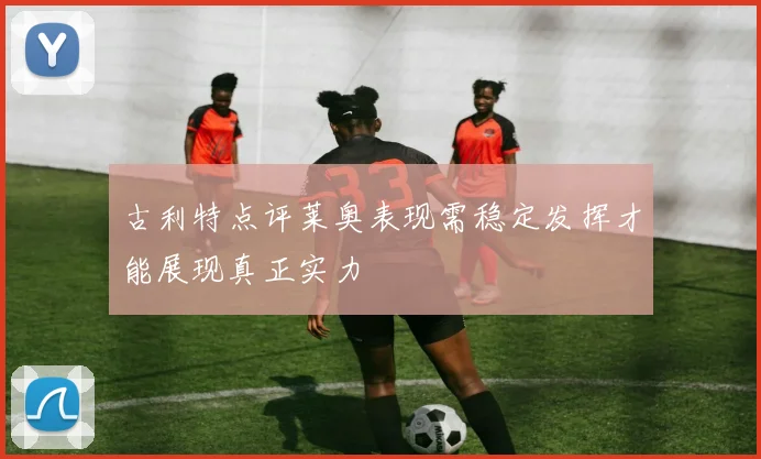 古利特点评莱奥表现需稳定发挥才能展现真正实力