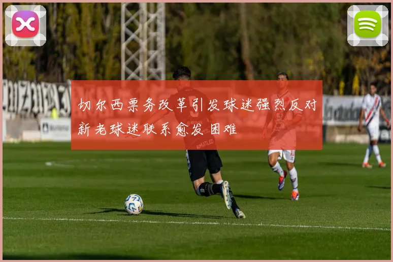 切尔西票务改革引发球迷强烈反对新老球迷联系愈发困难