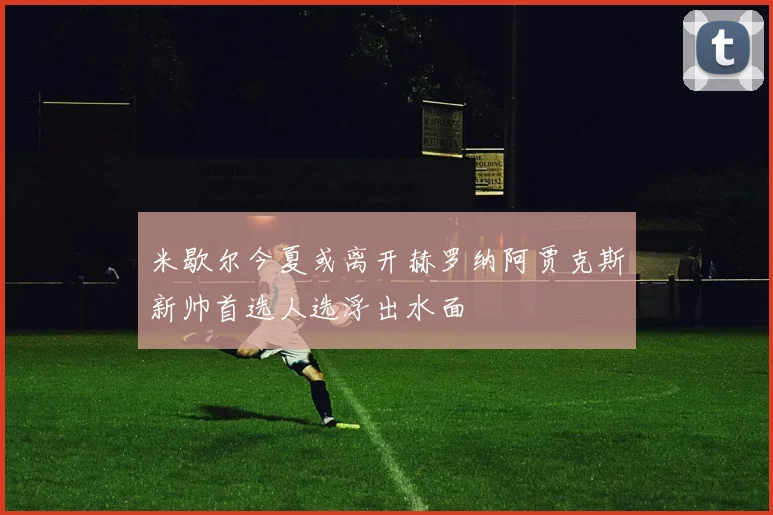 米歇尔今夏或离开赫罗纳阿贾克斯新帅首选人选浮出水面