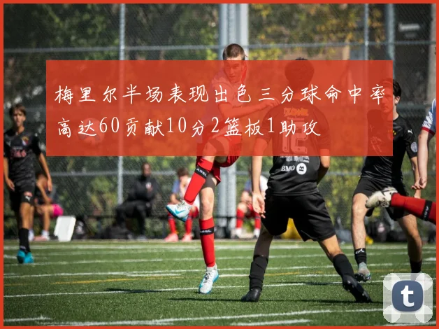 梅里尔半场表现出色三分球命中率高达60贡献10分2篮板1助攻