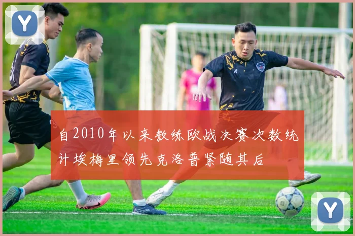 自2010年以来教练欧战决赛次数统计埃梅里领先克洛普紧随其后