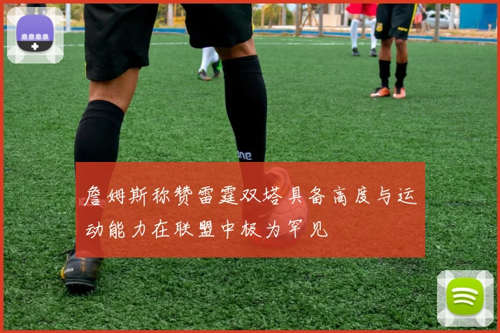 詹姆斯称赞雷霆双塔具备高度与运动能力在联盟中极为罕见