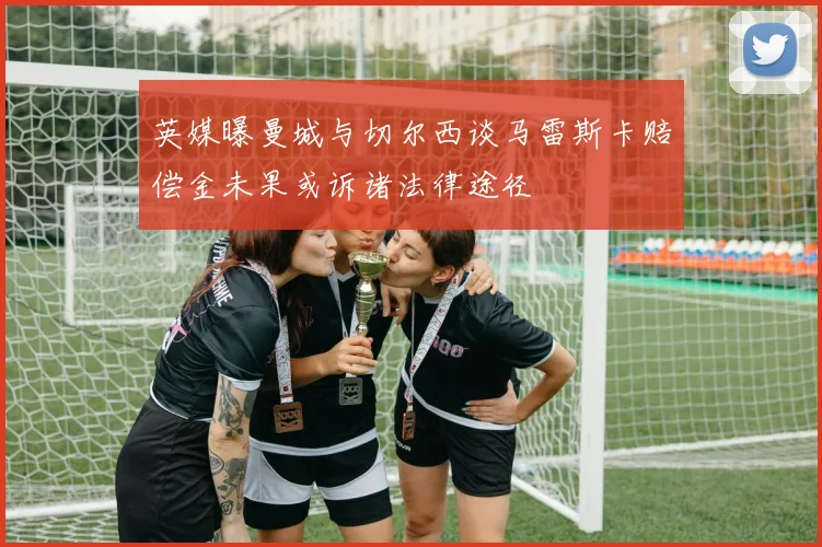 英媒曝曼城与切尔西谈马雷斯卡赔偿金未果或诉诸法律途径