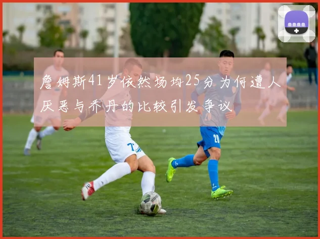 詹姆斯41岁依然场均25分为何遭人厌恶与乔丹的比较引发争议