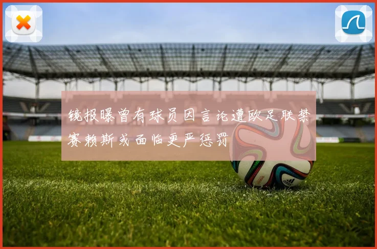 镜报曝曾有球员因言论遭欧足联禁赛赖斯或面临更严惩罚