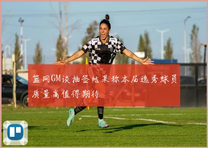 篮网GM谈抽签结果称本届选秀球员质量高值得期待