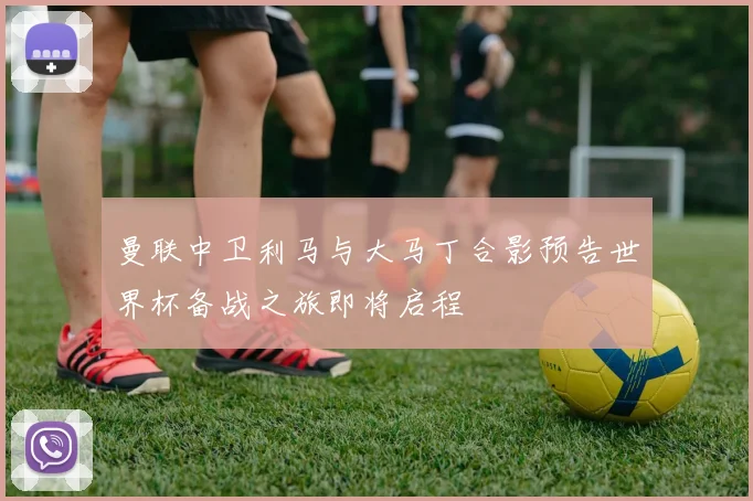 曼联中卫利马与大马丁合影预告世界杯备战之旅即将启程