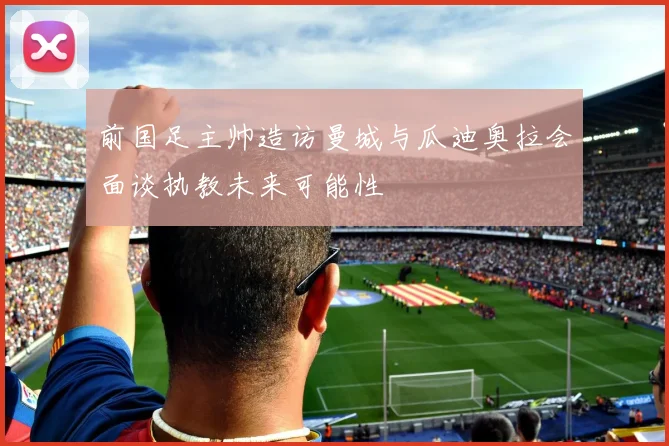 前国足主帅造访曼城与瓜迪奥拉会面谈执教未来可能性