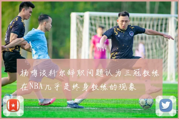 杨鸣谈科尔辞职问题认为三冠教练在NBA几乎是终身教练的现象