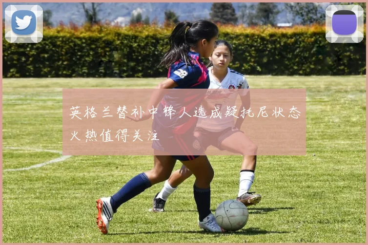 英格兰替补中锋人选成疑托尼状态火热值得关注
